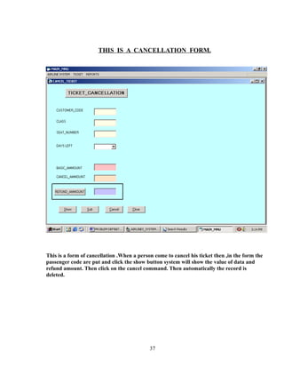 THIS IS A CANCELLATION FORM.
This is a form of cancellation .When a person come to cancel his ticket then ,in the form the
passenger code are put and click the show button system will show the value of data and
refund amount. Then click on the cancel command. Then automatically the record is
deleted.
37
 