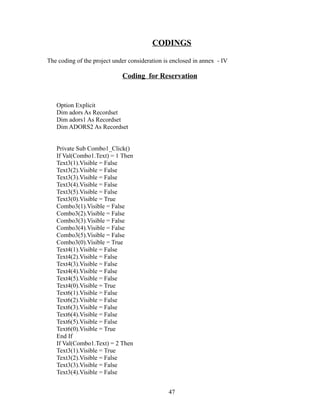 CODINGS
The coding of the project under consideration is enclosed in annex - IV
Coding for Reservation
Option Explicit
Dim adors As Recordset
Dim adors1 As Recordset
Dim ADORS2 As Recordset
Private Sub Combo1_Click()
If Val(Combo1.Text) = 1 Then
Text3(1).Visible = False
Text3(2).Visible = False
Text3(3).Visible = False
Text3(4).Visible = False
Text3(5).Visible = False
Text3(0).Visible = True
Combo3(1).Visible = False
Combo3(2).Visible = False
Combo3(3).Visible = False
Combo3(4).Visible = False
Combo3(5).Visible = False
Combo3(0).Visible = True
Text4(1).Visible = False
Text4(2).Visible = False
Text4(3).Visible = False
Text4(4).Visible = False
Text4(5).Visible = False
Text4(0).Visible = True
Text6(1).Visible = False
Text6(2).Visible = False
Text6(3).Visible = False
Text6(4).Visible = False
Text6(5).Visible = False
Text6(0).Visible = True
End If
If Val(Combo1.Text) = 2 Then
Text3(1).Visible = True
Text3(2).Visible = False
Text3(3).Visible = False
Text3(4).Visible = False
47
 