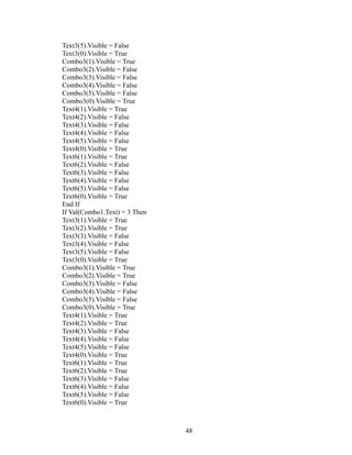 Text3(5).Visible = False
Text3(0).Visible = True
Combo3(1).Visible = True
Combo3(2).Visible = False
Combo3(3).Visible = False
Combo3(4).Visible = False
Combo3(5).Visible = False
Combo3(0).Visible = True
Text4(1).Visible = True
Text4(2).Visible = False
Text4(3).Visible = False
Text4(4).Visible = False
Text4(5).Visible = False
Text4(0).Visible = True
Text6(1).Visible = True
Text6(2).Visible = False
Text6(3).Visible = False
Text6(4).Visible = False
Text6(5).Visible = False
Text6(0).Visible = True
End If
If Val(Combo1.Text) = 3 Then
Text3(1).Visible = True
Text3(2).Visible = True
Text3(3).Visible = False
Text3(4).Visible = False
Text3(5).Visible = False
Text3(0).Visible = True
Combo3(1).Visible = True
Combo3(2).Visible = True
Combo3(3).Visible = False
Combo3(4).Visible = False
Combo3(5).Visible = False
Combo3(0).Visible = True
Text4(1).Visible = True
Text4(2).Visible = True
Text4(3).Visible = False
Text4(4).Visible = False
Text4(5).Visible = False
Text4(0).Visible = True
Text6(1).Visible = True
Text6(2).Visible = True
Text6(3).Visible = False
Text6(4).Visible = False
Text6(5).Visible = False
Text6(0).Visible = True
48
 
