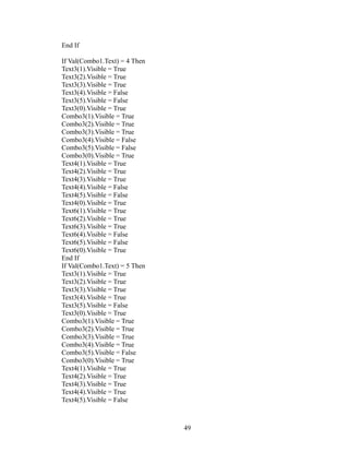 End If
If Val(Combo1.Text) = 4 Then
Text3(1).Visible = True
Text3(2).Visible = True
Text3(3).Visible = True
Text3(4).Visible = False
Text3(5).Visible = False
Text3(0).Visible = True
Combo3(1).Visible = True
Combo3(2).Visible = True
Combo3(3).Visible = True
Combo3(4).Visible = False
Combo3(5).Visible = False
Combo3(0).Visible = True
Text4(1).Visible = True
Text4(2).Visible = True
Text4(3).Visible = True
Text4(4).Visible = False
Text4(5).Visible = False
Text4(0).Visible = True
Text6(1).Visible = True
Text6(2).Visible = True
Text6(3).Visible = True
Text6(4).Visible = False
Text6(5).Visible = False
Text6(0).Visible = True
End If
If Val(Combo1.Text) = 5 Then
Text3(1).Visible = True
Text3(2).Visible = True
Text3(3).Visible = True
Text3(4).Visible = True
Text3(5).Visible = False
Text3(0).Visible = True
Combo3(1).Visible = True
Combo3(2).Visible = True
Combo3(3).Visible = True
Combo3(4).Visible = True
Combo3(5).Visible = False
Combo3(0).Visible = True
Text4(1).Visible = True
Text4(2).Visible = True
Text4(3).Visible = True
Text4(4).Visible = True
Text4(5).Visible = False
49
 