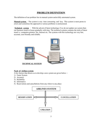 PROBLEM DEFINITION
The definition of our problem lies in manual system and a fully automated system.
Manual system : The system is very time consuming and lazy. This system is more prone to
errors and sometimes the approach to various problems is unstructured.
Technical system : With the advent of latest technology if we do not update our system then
our business result in losses gradually with time. The technical systems contains the tools of latest
trend i.e. computers printers, fax, Internet etc. The systems with this technology are very fast,
accurate, user-friendly and reliable.
.
Need of Airlines system
A few factors that directs us to develop a new system are given below -:
1) Faster System
2) Accuracy
3) Reliability
4) Informative
5) Reservations and cancellations from any where to any place
5
AIRLINES SYSTEM
CANCELLATIONRESERVATION
UPDATION
TECHNICAL SYSTEM
 