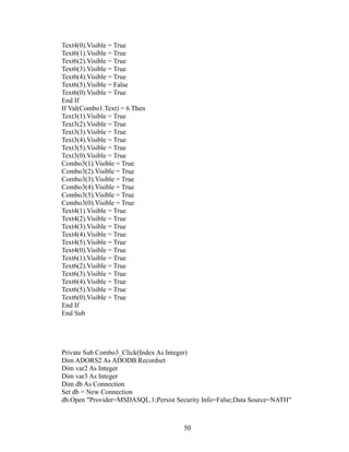 Text4(0).Visible = True
Text6(1).Visible = True
Text6(2).Visible = True
Text6(3).Visible = True
Text6(4).Visible = True
Text6(5).Visible = False
Text6(0).Visible = True
End If
If Val(Combo1.Text) = 6 Then
Text3(1).Visible = True
Text3(2).Visible = True
Text3(3).Visible = True
Text3(4).Visible = True
Text3(5).Visible = True
Text3(0).Visible = True
Combo3(1).Visible = True
Combo3(2).Visible = True
Combo3(3).Visible = True
Combo3(4).Visible = True
Combo3(5).Visible = True
Combo3(0).Visible = True
Text4(1).Visible = True
Text4(2).Visible = True
Text4(3).Visible = True
Text4(4).Visible = True
Text4(5).Visible = True
Text4(0).Visible = True
Text6(1).Visible = True
Text6(2).Visible = True
Text6(3).Visible = True
Text6(4).Visible = True
Text6(5).Visible = True
Text6(0).Visible = True
End If
End Sub
Private Sub Combo3_Click(Index As Integer)
Dim ADORS2 As ADODB.Recordset
Dim var2 As Integer
Dim var3 As Integer
Dim db As Connection
Set db = New Connection
db.Open "Provider=MSDASQL.1;Persist Security Info=False;Data Source=NATH"
50
 