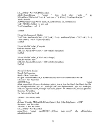 Set ADORS2 = New ADODB.Recordset
Adodc1.RecordSource = "select * from fixed where f_code ='" &
RTrim(LTrim(DBCombo1.Text)) & "' and tdate = '" & RTrim(LTrim(Text8.Text)) & "'"
Adodc1.Refresh
ADORS2.Open "select * from fixed", db, adOpenStatic, adLockOptimistic
var2 = ADORS2.Fields!t_res_eco_seat
Text6(Index).Text = var2 + 1
End Sub
Private Sub Command1_Click()
Text2.Text = Val(Text4(0).Text) + Val(Text4(1).Text) + Val(Text4(2).Text) + Val(Text4(3).Text)
+ Val(Text4(4).Text) + Val(Text4(5).Text)
End Sub
Private Sub DBCombo1_Change()
On Error Resume Next
MSRDC1.Resultset.Bookmark = DBCombo1.SelectedItem
End Sub
Private Sub DBCombo1_Click(Area As Integer)
On Error Resume Next
MSRDC1.Resultset.Bookmark = DBCombo1.SelectedItem
End Sub
Private Sub Form_Load()
Dim db As Connection
Set db = New Connection
db.Open "Provider=MSDASQL.1;Persist Security Info=False;Data Source=NATH"
Set adors = New Recordset
ADORS2.Open "select
ticket_no,pnr,flight_id,source,destination,t_date,d_time,a_time,fare1,fare2,fare3,fare4,fare5,far
e6,class,age1,sex1,seat1,age1,sex1,seat1,age2,sex2,seat2,age3,sex3,seat3,age4,sex4,seat4,age5,
sex5,seat5,age6,sex6,seat6,passenger from ticket_report", db, adOpenStatic, adLockOptimistic
Dim otext As TextBox
For Each otext In Me.Text1
Set otext.DataSource = adors
Next
db.Open "Provider=MSDASQL.1;Persist Security Info=False;Data Source=NATH"
Set adors = New Recordset
Set adors1 = New Recordset
Set ADORS2 = New Recordset
adors1.Open "select max(TICKET_NO)from ticket_report", db, adOpenStatic,
adLockOptimistic
51
 