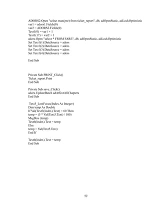 ADORS2.Open "select max(pnr) from ticket_report", db, adOpenStatic, adLockOptimistic
var1 = adors1.Fields(0)
var2 = ADORS2.Fields(0)
Text1(0) = var1 + 1
Text1(17) = var2 + 1
adors.Open "select * FROM FARE", db, adOpenStatic, adLockOptimistic
Set Text1(1).DataSource = adors
Set Text1(2).DataSource = adors
Set Text1(3).DataSource = adors
Set Text1(4).DataSource = adors
End Sub
Private Sub PRINT_Click()
Ticket_report.Print
End Sub
Private Sub save_Click()
adors.UpdateBatch adAffectAllChapters
End Sub
Text3_LostFocus(Index As Integer)
Dim temp As Double
If Val(Text3(Index).Text) > 60 Then
temp = (5 * Val(Text5.Text) / 100)
MsgBox (temp)
Text4(Index).Text = temp
Else
temp = Val(Text5.Text)
End If
Text4(Index).Text = temp
End Sub
52
 