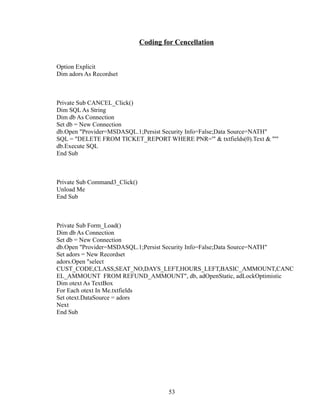Coding for Cencellation
Option Explicit
Dim adors As Recordset
Private Sub CANCEL_Click()
Dim SQL As String
Dim db As Connection
Set db = New Connection
db.Open "Provider=MSDASQL.1;Persist Security Info=False;Data Source=NATH"
SQL = "DELETE FROM TICKET_REPORT WHERE PNR='" & txtfields(0).Text & "'"
db.Execute SQL
End Sub
Private Sub Command3_Click()
Unload Me
End Sub
Private Sub Form_Load()
Dim db As Connection
Set db = New Connection
db.Open "Provider=MSDASQL.1;Persist Security Info=False;Data Source=NATH"
Set adors = New Recordset
adors.Open "select
CUST_CODE,CLASS,SEAT_NO,DAYS_LEFT,HOURS_LEFT,BASIC_AMMOUNT,CANC
EL_AMMOUNT FROM REFUND_AMMOUNT", db, adOpenStatic, adLockOptimistic
Dim otext As TextBox
For Each otext In Me.txtfields
Set otext.DataSource = adors
Next
End Sub
53
 