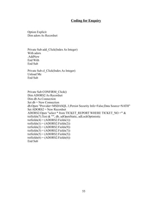 Coding for Enquiry
Option Explicit
Dim adors As Recordset
Private Sub add_Click(Index As Integer)
With adors
.AddNew
End With
End Sub
Private Sub cl_Click(Index As Integer)
Unload Me
End Sub
Private Sub CONFIRM_Click()
Dim ADORS2 As Recordset
Dim db As Connection
Set db = New Connection
db.Open "Provider=MSDASQL.1;Persist Security Info=False;Data Source=NATH"
Set ADORS2 = New Recordset
ADORS2.Open "select * from TICKET_REPORT WHERE TICKET_NO ='" &
txtfields(7).Text & "'", db, adOpenStatic, adLockOptimistic
txtfields(4) = (ADORS2.Fields(1))
txtfields(1) = (ADORS2.Fields(2))
txtfields(2) = (ADORS2.Fields(9))
txtfields(3) = (ADORS2.Fields(7))
txtfields(5) = (ADORS2.Fields(5))
txtfields(6) = (ADORS2.Fields(6))
End Sub
55
 