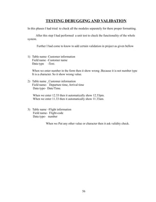 TESTING DEBUGGING AND VALIDATION
In this phases I had tried to check all the modules separately for there proper formatting.
After this step I had performed a unit test to check the functionality of the whole
system.
Further I had come to know to add certain validation in project as given bellow
1) Table name- Customer information
Field name –Customer name
Data type -Text.
When we enter number in the form then it show wrong .Because it is not number type
It is a character. So it show wrong value.
2) Table name _Customer information
Field name- Departure time, Arrival time
Data type- Date/Time.
When we enter 12.33 then it automatically show 12.33pm.
When we enter 11.33 then it automatically show 11.33am.
3) Table name –Flight information
Field name- Flight-code
Data type- number
When we Put any other value or character then it ask validity check.
56
 