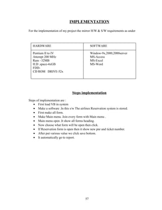 IMPLEMENTATION
For the implementation of my project the mirror H/W & S/W requirements as under
Steps implementation
Steps of implementation are :
• First load VB in system
• Make a software .In this s/w The airlines Reservation system is stored.
• First make all form.
• Make Main menu. Join every form with Main menu .
• Main menu open .It show all forms heading.
• Now choose what form will be open then click.
• If Reservation form is open then it show new pnr and ticket number.
• After put various value we click save bottom.
• It automatically go to report.
57
HARDWARE SOFTWARE
Pentium II to IV Window-9x,2000,2000server
Attempt 200 MHz MS-Access
Ram –32MB MS-Excel
H.D .space-4xGB MS-Word
FDD-
CD ROM DRIVE-52x
 