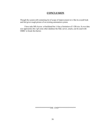 CONCLUSION
Though the system still containing lot of scope of improvement in it. But its overall look
and feel gives rough picture of on existing automation system.
I have take MS-Access at backhand but it has a limitation of 1 GB size .It over data
size approaches this 1gb some other database the SQL server ,oracle, can be used with
OBBC to break this barrier.
***************THE END******************
58
 