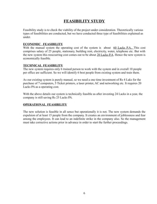 FEASIBILITY STUDY
Feasibility study is to check the viability of the project under consideration. Theoretically various
types of feasibilities are conducted, but we have conducted three type of feasibilities explained as
under.
ECONOMIC FEASIBILITY
With the manual system the operating cost of the system is about 60 Lacks P.A.. This cost
comprises salary of 25 people, stationary, building rent, electricity, water, telephone etc. But with
the new system this reoccurring cost comes out to be about 20 Lacks P.A. Hence the new system is
economically feasible.
TECHNICAL FEASIBILITY
The new system requires only 6 trained person to work with the system and in overall 10 people
per office are sufficient. So we will identify 6 best people from existing system and train them.
As our existing system is purely manual, so we need a one time investment of Rs 4 Laks for the
purchase of 7 computers, 5 Ticket printers, a laser printer, AC and networking etc. It requires 20
Lacks PA as a operating cost.
With the above details our system is technically feasible as after investing 24 Lacks in a year, the
company is still saving Rs 25 Lacks PA.
OPERATIONAL FEASIBILITY
The new solution is feasible in all sence but operationally it is not. The new system demands the
expulsion of at least 15 people from the company. It creates an environment of joblessness and fear
among the employees. It can lead to an indefinite strike in the company also. So the management
must take corrective actions prior in advance in order to start the further proceedings.
6
 
