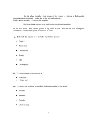 In that phase initially I had observed the system by visiting to Indiragandhi
Airport(domestic terminal) and a few airline reservation agency.
Pardes Airline agencies , Lotus Airline agencies.
The above block diagram is an implementation of this observation .
In the next phase I had various quiries in my mind ,Which I tried to ask from appropriate
authorities A sample of my quires is enclosed as Annex 1.
Q.1 Tick mark the features to be included in the new system?
• Enquiry
• Reservation
• Cancellation
• Report
• Edit
• Other specify
Q2. Tick mark that the system should be ?
• Multi-user
• Single user
Q3. Tick marks the total time required for the implementation of the project?
• 3 months
• 6 months
• 9 months
• Others specify
8
 