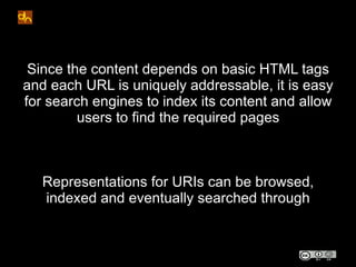 Since the content depends on basic HTML tags
and each URL is uniquely addressable, it is easy
for search engines to index its content and allow
         users to find the required pages



   Representations for URIs can be browsed,
   indexed and eventually searched through
 