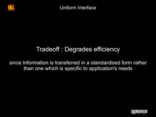 Uniform Interface




            Tradeoff : Degrades efficiency

since Information is transferred in a standardised form rather
       than one which is specific to application's needs
 