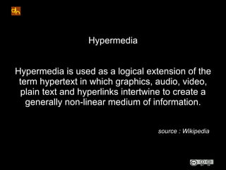 Hypermedia


Hypermedia is used as a logical extension of the
 term hypertext in which graphics, audio, video,
  plain text and hyperlinks intertwine to create a
   generally non-linear medium of information.


                                    source : Wikipedia
 