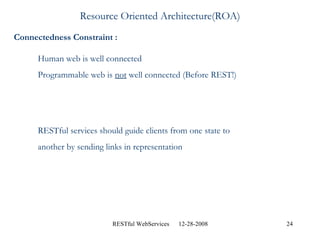 Resource Oriented Architecture(ROA) Connectedness Constraint : Human web is well connected Programmable web is  not  well connected (Before REST!) RESTful services should guide clients from one state to  another by sending links in representation 