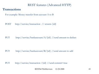 REST features (Advanced HTTP) Transactions For example: Money transfer from account A to B POST  http://service/transaction  // returns {id} PUT  http://service/bankaccount/A/{id} //send amount to deduct PUT  http://service/bankaccount/B/{id} //send amount to add PUT  http://service/transaction /{id} //send commit=true 