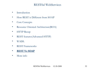 RESTful WebServices Introduction How REST is Different from SOAP Core Concepts Resource Oriented Architecture(ROA) HTTP Recap REST features(Advanced HTTP) WADL REST Frameworks REST Vs SOAP More info  