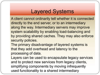Layered Systems
A client cannot ordinarily tell whether it is connected
directly to the end server, or to an intermediary
along the way. Intermediary servers may improve
system scalability by enabling load-balancing and
by providing shared caches. They may also enforce
security policies.
The primary disadvantage of layered systems is
that they add overhead and latency to the
processing of data.
Layers can be used to encapsulate legacy services
and to protect new services from legacy clients,
simplifying components by moving infrequently
used functionality to a shared intermediary
 