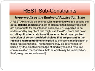 REST Sub-Constraints
   Hypermedia as the Engine of Application State
A REST API should be entered with no prior knowledge beyond the
initial URI (bookmark) and set of standardized media types that
are appropriate for the intended audience (i.e., expected to be
understood by any client that might use the API). From that point
on, all application state transitions must be driven by client
selection of server-provided choices that are present in the
received representations or implied by the user’s manipulation of
those representations. The transitions may be determined (or
limited by) the client’s knowledge of media types and resource
communication mechanisms, both of which may be improved on-
the-fly (e.g., code-on-demand).
 