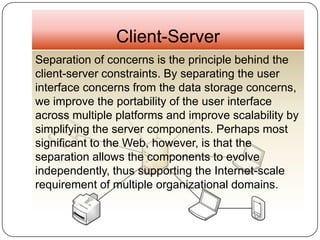 Client-Server
Separation of concerns is the principle behind the
client-server constraints. By separating the user
interface concerns from the data storage concerns,
we improve the portability of the user interface
across multiple platforms and improve scalability by
simplifying the server components. Perhaps most
significant to the Web, however, is that the
separation allows the components to evolve
independently, thus supporting the Internet-scale
requirement of multiple organizational domains.
 