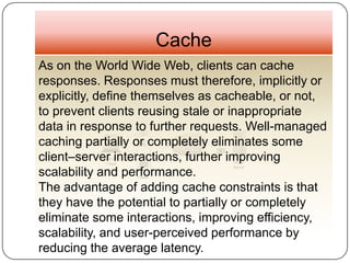 Cache
As on the World Wide Web, clients can cache
responses. Responses must therefore, implicitly or
explicitly, define themselves as cacheable, or not,
to prevent clients reusing stale or inappropriate
data in response to further requests. Well-managed
caching partially or completely eliminates some
client–server interactions, further improving
scalability and performance.
The advantage of adding cache constraints is that
they have the potential to partially or completely
eliminate some interactions, improving efficiency,
scalability, and user-perceived performance by
reducing the average latency.
 