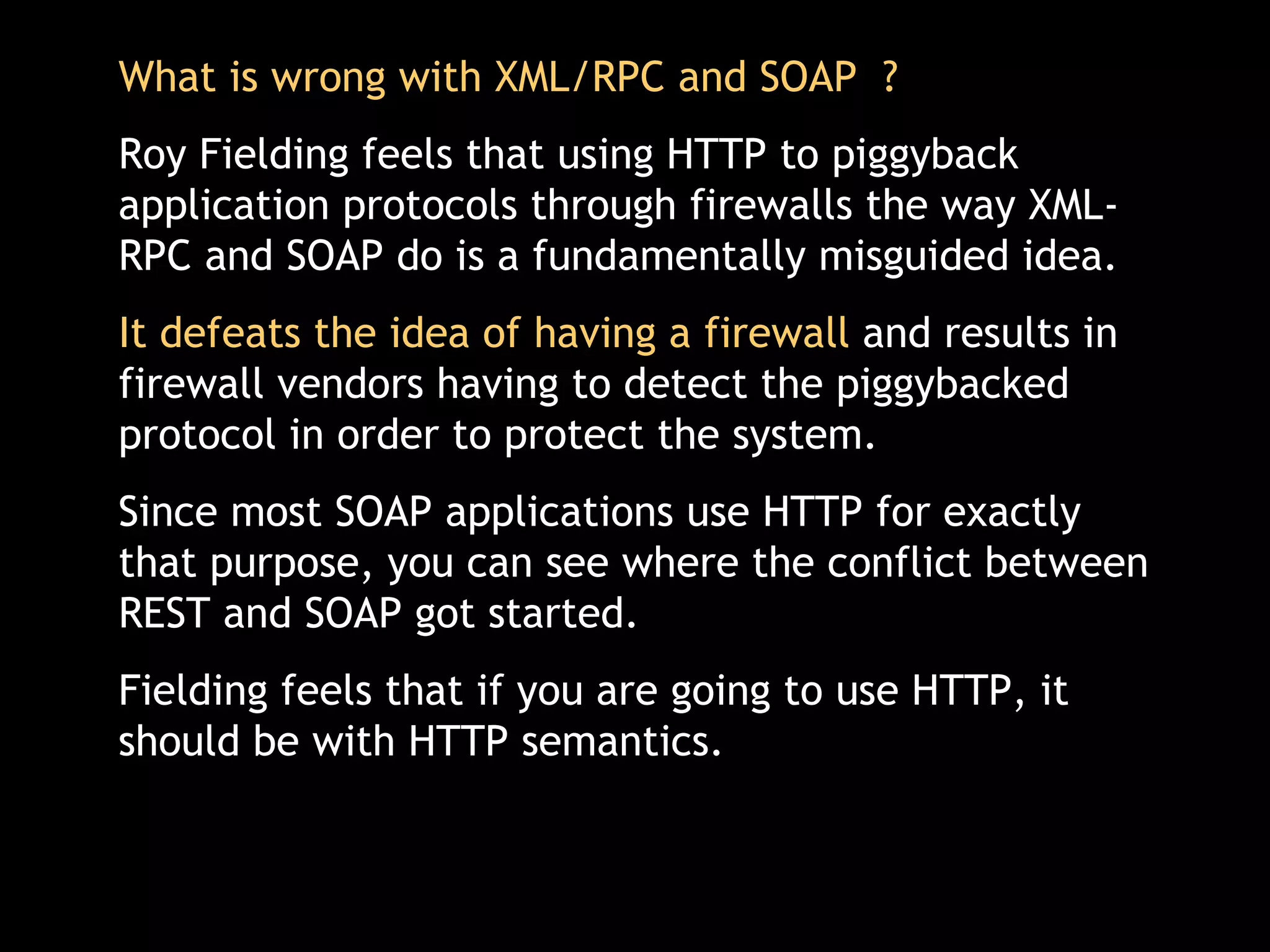 What is wrong with XML/RPC and SOAP  ? Roy Fielding feels that using HTTP to piggyback application protocols through firewalls the way XML-RPC and SOAP do is a fundamentally misguided idea.  It defeats the idea of having a firewall  and results in firewall vendors having to detect the piggybacked protocol in order to protect the system.  Since most SOAP applications use HTTP for exactly that purpose, you can see where the conflict between REST and SOAP got started. Fielding feels that if you are going to use HTTP, it should be with HTTP semantics.  