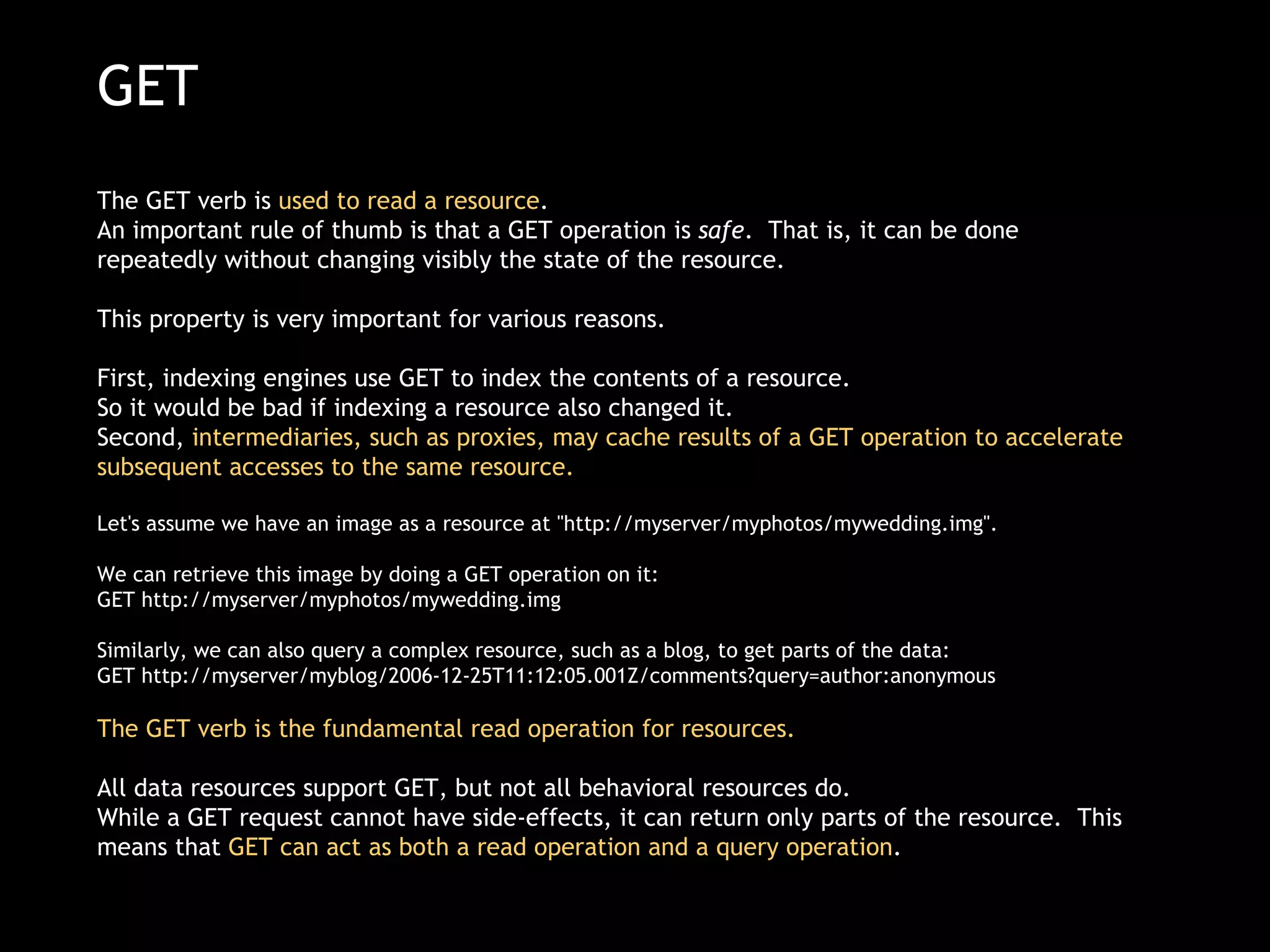GET The GET verb is  used to read a resource .  An important rule of thumb is that a GET operation is  safe .  That is, it can be done repeatedly without changing visibly the state of the resource.  This property is very important for various reasons.   First, indexing engines use GET to index the contents of a resource.  So it would be bad if indexing a resource also changed it.   Second,  intermediaries, such as proxies, may cache results of a GET operation to accelerate subsequent accesses to the same resource. Let's assume we have an image as a resource at &quot;http://myserver/myphotos/mywedding.img&quot;.  We can retrieve this image by doing a GET operation on it: GET http://myserver/myphotos/mywedding.img  Similarly, we can also query a complex resource, such as a blog, to get parts of the data: GET http://myserver/myblog/2006-12-25T11:12:05.001Z/comments?query=author:anonymous  The GET verb is the fundamental read operation for resources.    All data resources support GET, but not all behavioral resources do. While a GET request cannot have side-effects, it can return only parts of the resource.  This means that  GET can act as both a read operation and a query operation . 