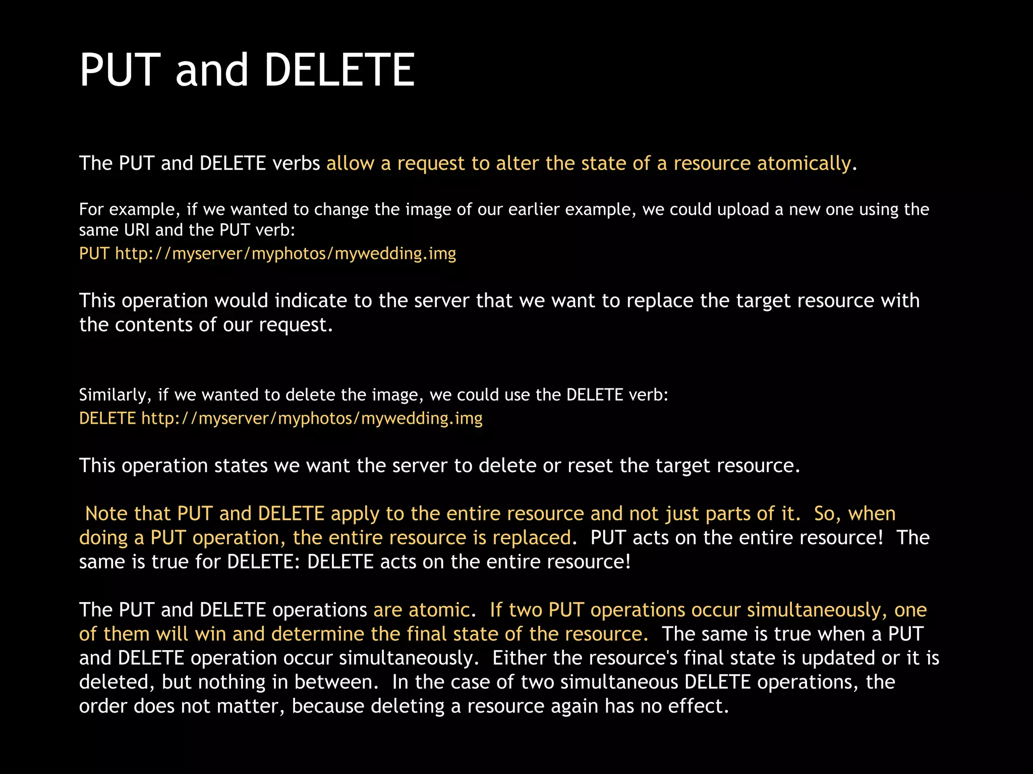 PUT and DELETE The PUT and DELETE verbs  allow a request to alter the state of a resource atomically .   For example, if we wanted to change the image of our earlier example, we could upload a new one using the same URI and the PUT verb:  PUT http://myserver/myphotos/mywedding.img   This operation would indicate to the server that we want to replace the target resource with the contents of our request. Similarly, if we wanted to delete the image, we could use the DELETE verb: DELETE http://myserver/myphotos/mywedding.img   This operation states we want the server to delete or reset the target resource.   Note that PUT and DELETE apply to the entire resource and not just parts of it.  So, when doing a PUT operation, the entire resource is replaced .  PUT acts on the entire resource!  The same is true for DELETE: DELETE acts on the entire resource! The PUT and DELETE operations  are atomic .   If two PUT operations occur simultaneously, one of them will win and determine the final state of the resource.   The same is true when a PUT and DELETE operation occur simultaneously.  Either the resource's final state is updated or it is deleted, but nothing in between.  In the case of two simultaneous DELETE operations, the order does not matter, because deleting a resource again has no effect. 
