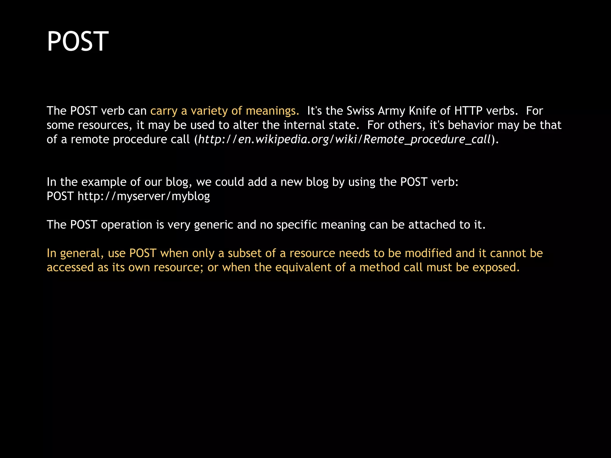 POST The POST verb can  carry a variety of meanings.   It's the Swiss Army Knife of HTTP verbs.  For some resources, it may be used to alter the internal state.  For others, it's behavior may be that of a remote procedure call ( http://en.wikipedia.org/wiki/Remote_procedure_call ). In the example of our blog, we could add a new blog by using the POST verb: POST http://myserver/myblog  The POST operation is very generic and no specific meaning can be attached to it.  In general, use POST when only a subset of a resource needs to be modified and it cannot be accessed as its own resource; or when the equivalent of a method call must be exposed. 