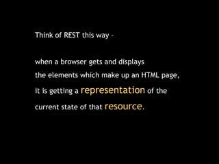 Think of REST this way –  when a browser gets and displays  the elements which make up an HTML page, it is getting a  representation  of the  current state of that  resource . 