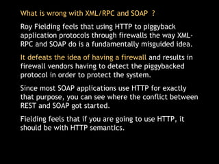 What is wrong with XML/RPC and SOAP  ? Roy Fielding feels that using HTTP to piggyback application protocols through firewalls the way XML-RPC and SOAP do is a fundamentally misguided idea.  It defeats the idea of having a firewall  and results in firewall vendors having to detect the piggybacked protocol in order to protect the system.  Since most SOAP applications use HTTP for exactly that purpose, you can see where the conflict between REST and SOAP got started. Fielding feels that if you are going to use HTTP, it should be with HTTP semantics.  