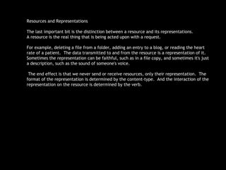 Resources and Representations The last important bit is the distinction between a resource and its representations.  A resource is the real thing that is being acted upon with a request.  For example, deleting a file from a folder, adding an entry to a blog, or reading the heart rate of a patient.  The data transmitted to and from the resource is a representation of it.  Sometimes the representation can be faithful, such as in a file copy, and sometimes it's just a description, such as the sound of someone's voice. The end effect is that we never send or receive resources, only their representation.  The format of the representation is determined by the content-type.  And the interaction of the representation on the resource is determined by the verb.  