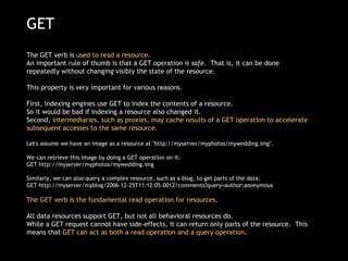 GET The GET verb is  used to read a resource .  An important rule of thumb is that a GET operation is  safe .  That is, it can be done repeatedly without changing visibly the state of the resource.  This property is very important for various reasons.   First, indexing engines use GET to index the contents of a resource.  So it would be bad if indexing a resource also changed it.   Second,  intermediaries, such as proxies, may cache results of a GET operation to accelerate subsequent accesses to the same resource. Let's assume we have an image as a resource at &quot;http://myserver/myphotos/mywedding.img&quot;.  We can retrieve this image by doing a GET operation on it: GET http://myserver/myphotos/mywedding.img  Similarly, we can also query a complex resource, such as a blog, to get parts of the data: GET http://myserver/myblog/2006-12-25T11:12:05.001Z/comments?query=author:anonymous  The GET verb is the fundamental read operation for resources.    All data resources support GET, but not all behavioral resources do. While a GET request cannot have side-effects, it can return only parts of the resource.  This means that  GET can act as both a read operation and a query operation . 