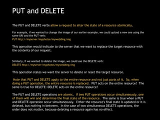 PUT and DELETE The PUT and DELETE verbs  allow a request to alter the state of a resource atomically .   For example, if we wanted to change the image of our earlier example, we could upload a new one using the same URI and the PUT verb:  PUT http://myserver/myphotos/mywedding.img   This operation would indicate to the server that we want to replace the target resource with the contents of our request. Similarly, if we wanted to delete the image, we could use the DELETE verb: DELETE http://myserver/myphotos/mywedding.img   This operation states we want the server to delete or reset the target resource.   Note that PUT and DELETE apply to the entire resource and not just parts of it.  So, when doing a PUT operation, the entire resource is replaced .  PUT acts on the entire resource!  The same is true for DELETE: DELETE acts on the entire resource! The PUT and DELETE operations  are atomic .   If two PUT operations occur simultaneously, one of them will win and determine the final state of the resource.   The same is true when a PUT and DELETE operation occur simultaneously.  Either the resource's final state is updated or it is deleted, but nothing in between.  In the case of two simultaneous DELETE operations, the order does not matter, because deleting a resource again has no effect. 