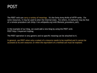 POST The POST verb can  carry a variety of meanings.   It's the Swiss Army Knife of HTTP verbs.  For some resources, it may be used to alter the internal state.  For others, it's behavior may be that of a remote procedure call ( http://en.wikipedia.org/wiki/Remote_procedure_call ). In the example of our blog, we could add a new blog by using the POST verb: POST http://myserver/myblog  The POST operation is very generic and no specific meaning can be attached to it.  In general, use POST when only a subset of a resource needs to be modified and it cannot be accessed as its own resource; or when the equivalent of a method call must be exposed. 