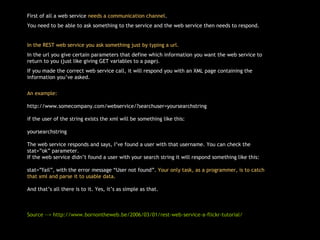First of all a web service  needs a communication channel . You need to be able to ask something to the service and the web service then needs to respond. In the REST web service you ask something just by typing a url.  In the url you give certain parameters that define which information you want the web service to return to you (just like giving GET variables to a page). If you made the correct web service call, it will respond you with an XML page containing the information you’ve asked. An example: http://www.somecompany.com/webservice/?searchuser=yoursearchstring if the user of the string exists the xml will be something like this: yoursearchstring The web service responds and says, I’ve found a user with that username. You can check the stat=”ok” parameter.  If the web service didn’t found a user with your search string it will respond something like this: stat=”fail”, with the error message “User not found”.  Your only task, as a programmer, is to catch that xml and parse it to usable data. And that’s all there is to it. Yes, it’s as simple as that.  Source --> http://www.bornontheweb.be/2006/03/01/rest-web-service-a-flickr-tutorial/ 