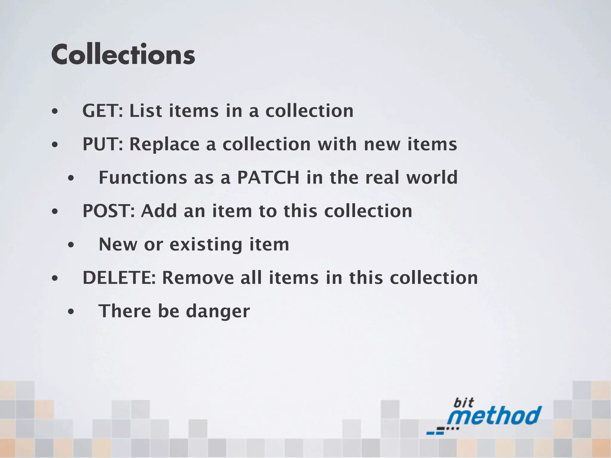 Collections
•       GET: List items in a collection
•       PUT: Replace a collection with new items
    •    Functions as a PATCH in the real world
•       POST: Add an item to this collection
    •    New or existing item
•       DELETE: Remove all items in this collection
    •    There be danger
 