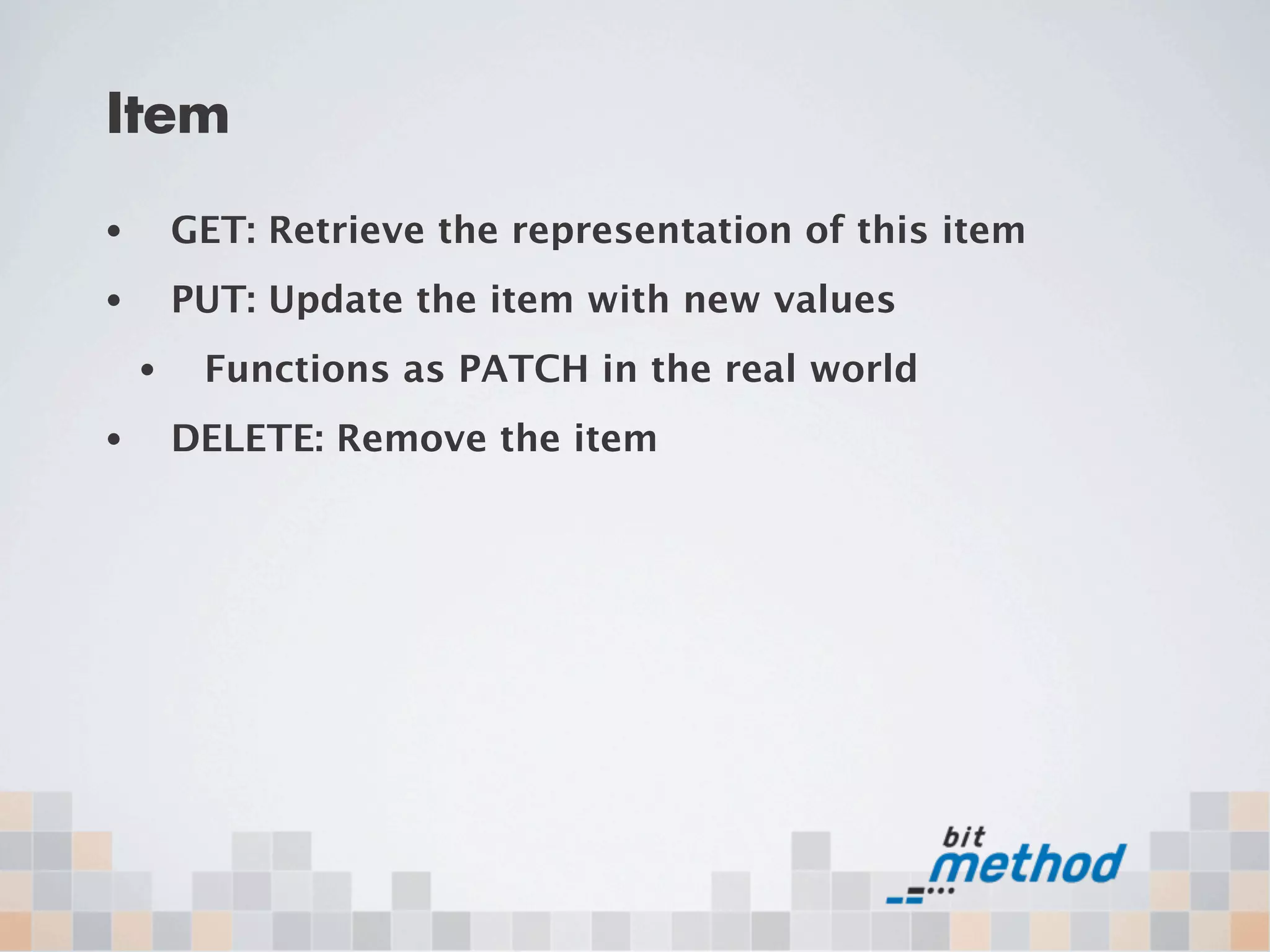 Item
•       GET: Retrieve the representation of this item
•       PUT: Update the item with new values
    •    Functions as PATCH in the real world
•       DELETE: Remove the item
 
