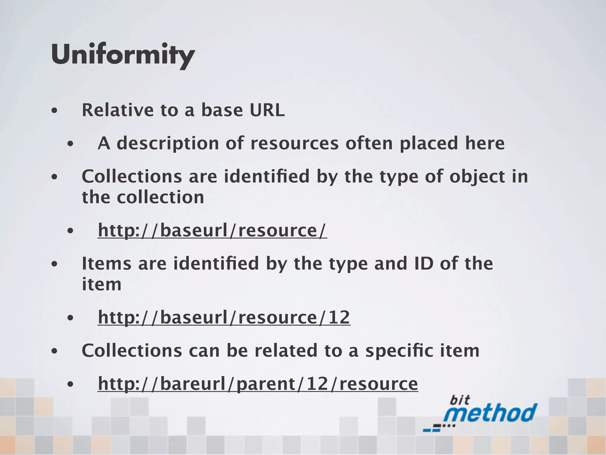 Uniformity
•       Relative to a base URL
    •    A description of resources often placed here
•       Collections are identiﬁed by the type of object in
        the collection
    •    http://baseurl/resource/
•       Items are identiﬁed by the type and ID of the
        item
    •    http://baseurl/resource/12
•       Collections can be related to a speciﬁc item
    •    http://bareurl/parent/12/resource
 