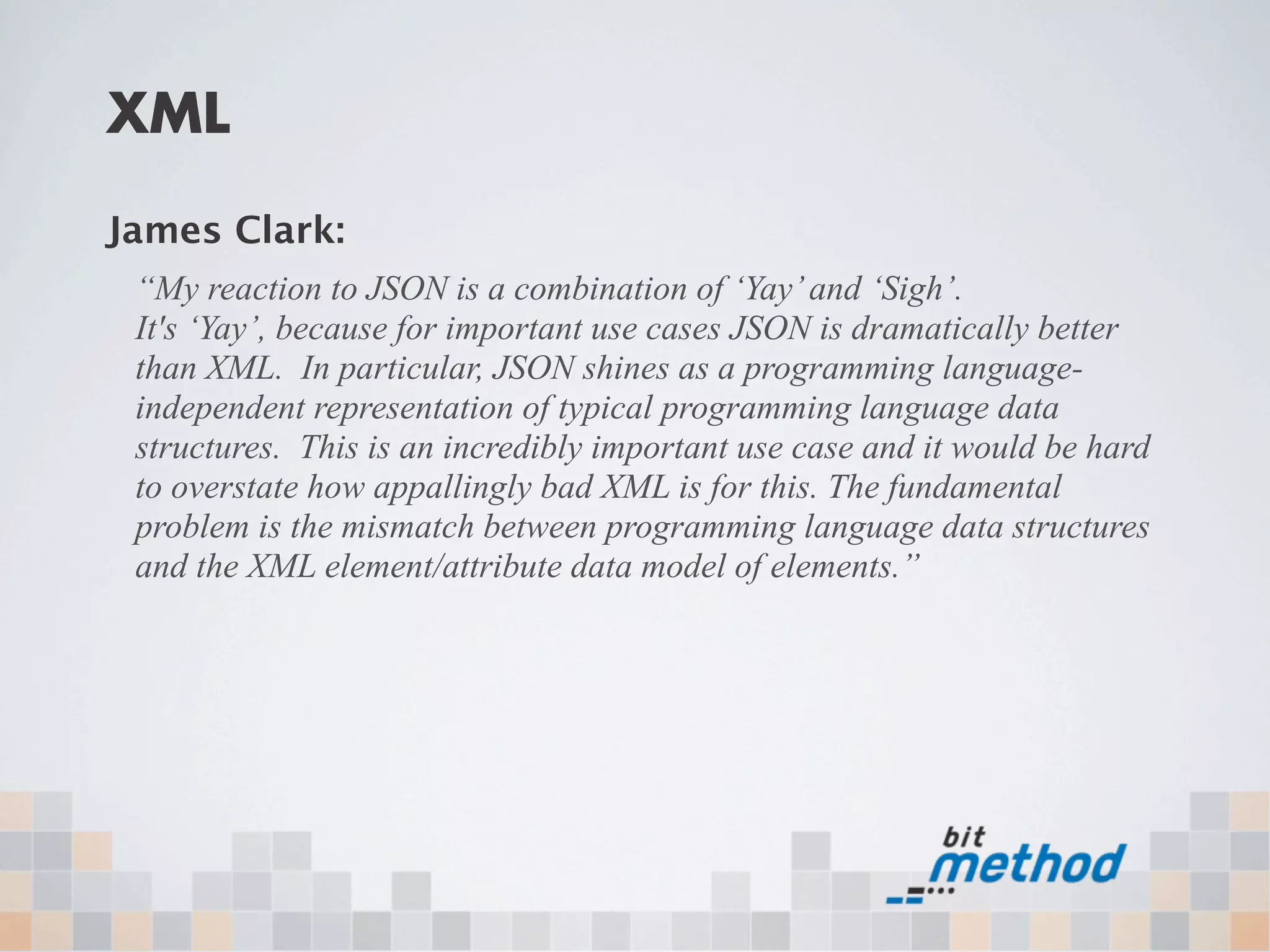 XML

James Clark:
 “My reaction to JSON is a combination of ‘Yay’ and ‘Sigh’.
 It's ‘Yay’, because for important use cases JSON is dramatically better
 than XML. In particular, JSON shines as a programming language-
 independent representation of typical programming language data
 structures. This is an incredibly important use case and it would be hard
 to overstate how appallingly bad XML is for this. The fundamental
 problem is the mismatch between programming language data structures
 and the XML element/attribute data model of elements.”
 