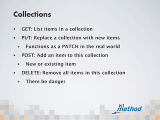 Collections
•       GET: List items in a collection
•       PUT: Replace a collection with new items
    •    Functions as a PATCH in the real world
•       POST: Add an item to this collection
    •    New or existing item
•       DELETE: Remove all items in this collection
    •    There be danger
 