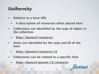Uniformity
•       Relative to a base URL
    •    A description of resources often placed here
•       Collections are identiﬁed by the type of object in
        the collection
    •    http://baseurl/resource/
•       Items are identiﬁed by the type and ID of the
        item
    •    http://baseurl/resource/12
•       Collections can be related to a speciﬁc item
    •    http://bareurl/parent/12/resource
 