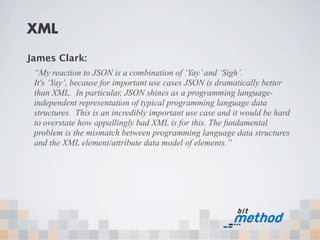 XML

James Clark:
 “My reaction to JSON is a combination of ‘Yay’ and ‘Sigh’.
 It's ‘Yay’, because for important use cases JSON is dramatically better
 than XML. In particular, JSON shines as a programming language-
 independent representation of typical programming language data
 structures. This is an incredibly important use case and it would be hard
 to overstate how appallingly bad XML is for this. The fundamental
 problem is the mismatch between programming language data structures
 and the XML element/attribute data model of elements.”
 