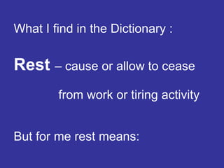 What I find in the Dictionary :   Rest   – cause or allow to cease  from work or tiring activity But for me rest means: 