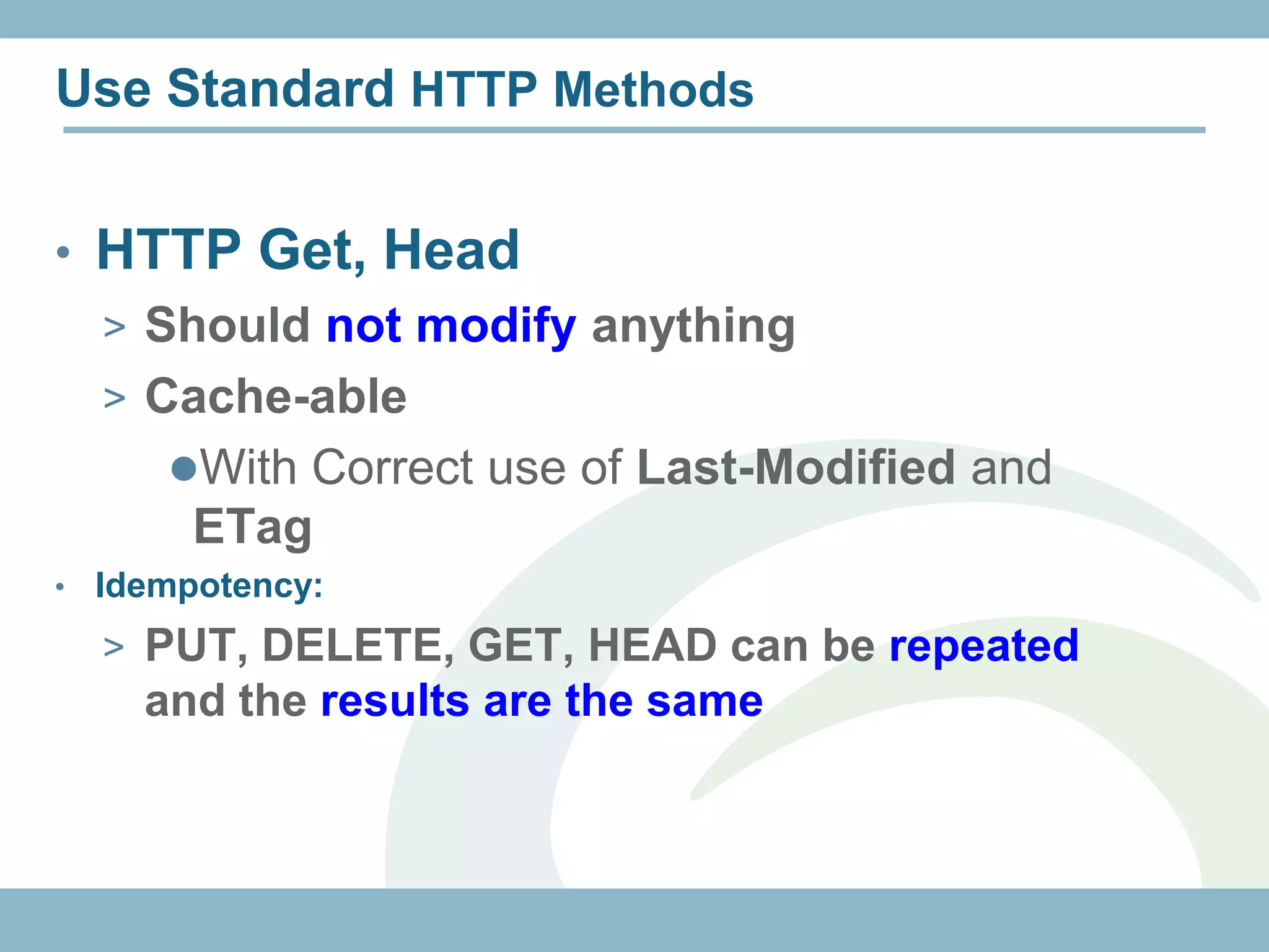Use Standard HTTP Methods


• HTTP Get, Head
    > Should not modify anything
    > Cache-able
       With Correct use of Last-Modified and
         ETag
•   Idempotency:
    > PUT, DELETE, GET, HEAD can be repeated
      and the results are the same
 