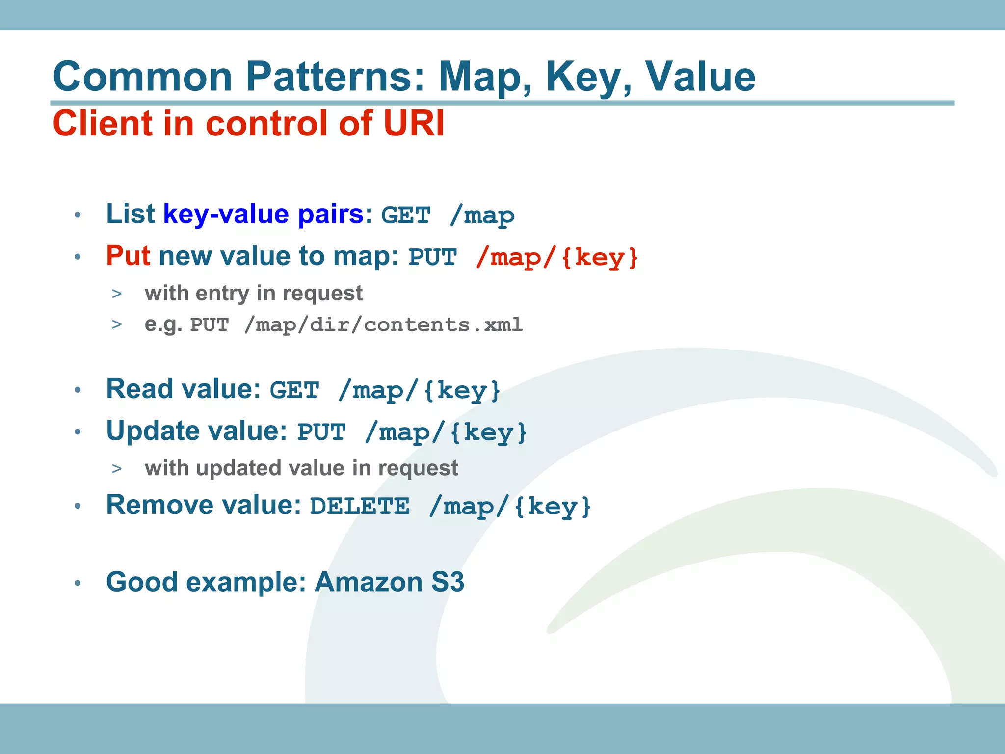 Common Patterns: Map, Key, Value
Client in control of URI

 • List key-value pairs: GET /map
 • Put new value to map: PUT /map/{key}
     > with entry in request
     > e.g. PUT /map/dir/contents.xml


 • Read value: GET /map/{key}
 • Update value: PUT /map/{key}
     >   with updated value in request
 •   Remove value: DELETE /map/{key}

 •   Good example: Amazon S3
 