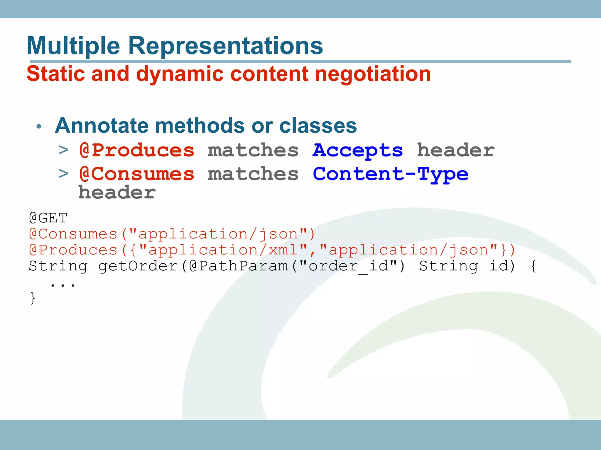 Multiple Representations
Static and dynamic content negotiation

• Annotate methods or classes
  > @Produces matches Accepts header
  > @Consumes matches Content-Type
     header
@GET
@Consumes("application/json")
@Produces({"application/xml","application/json"})
String getOrder(@PathParam("order_id") String id) {
  ...
}
 