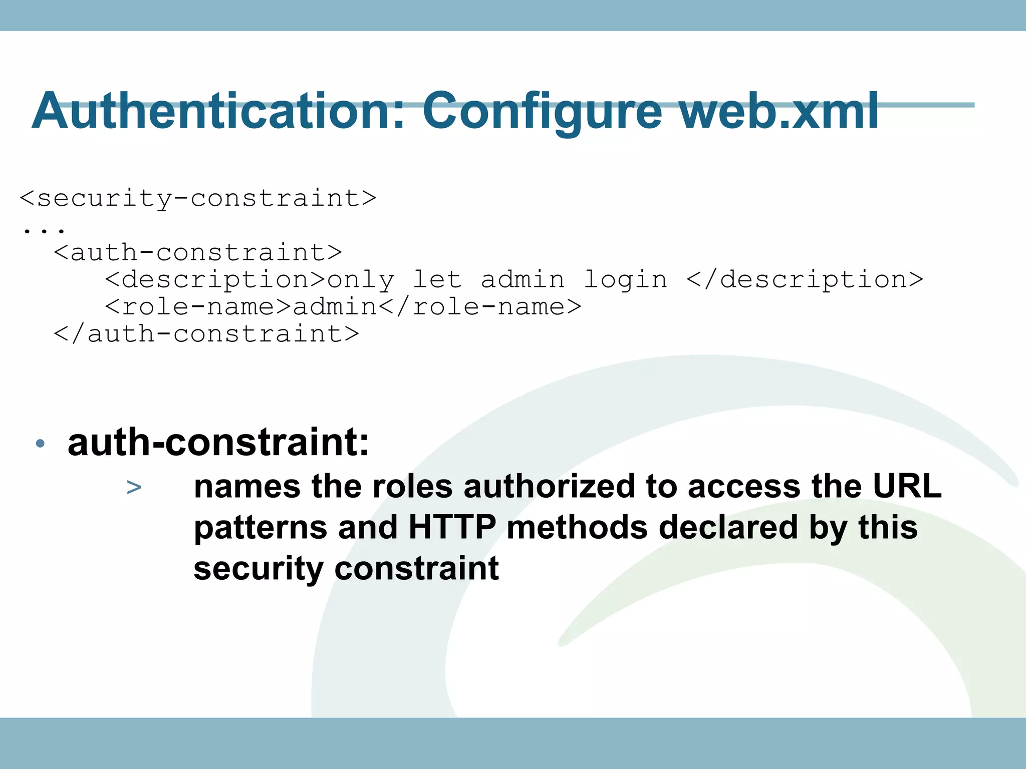 Authentication: Configure web.xml
<security-constraint>
...
  <auth-constraint>
     <description>only let admin login </description>
     <role-name>admin</role-name>
  </auth-constraint>


• auth-constraint:
     >  names the roles authorized to access the URL
        patterns and HTTP methods declared by this
        security constraint
 