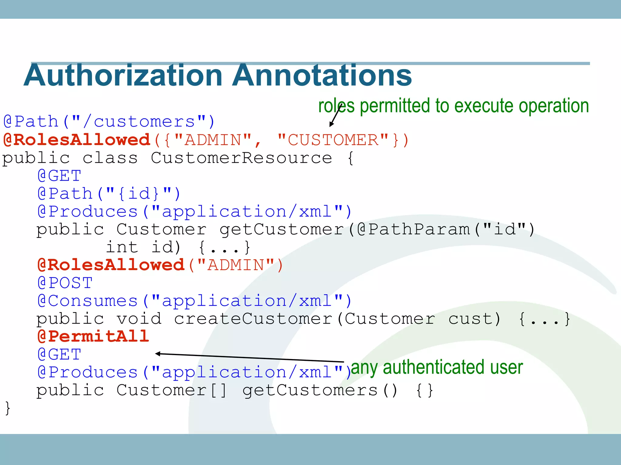 Authorization Annotations
                           roles permitted to execute operation
@Path("/customers")
@RolesAllowed({"ADMIN", "CUSTOMER"})
public class CustomerResource {
   @GET
   @Path("{id}")
   @Produces("application/xml")
   public Customer getCustomer(@PathParam("id")
         int id) {...}
   @RolesAllowed("ADMIN")
   @POST
   @Consumes("application/xml")
   public void createCustomer(Customer cust) {...}
   @PermitAll
   @GET
   @Produces("application/xml") authenticated user
                               any
   public Customer[] getCustomers() {}
}
 