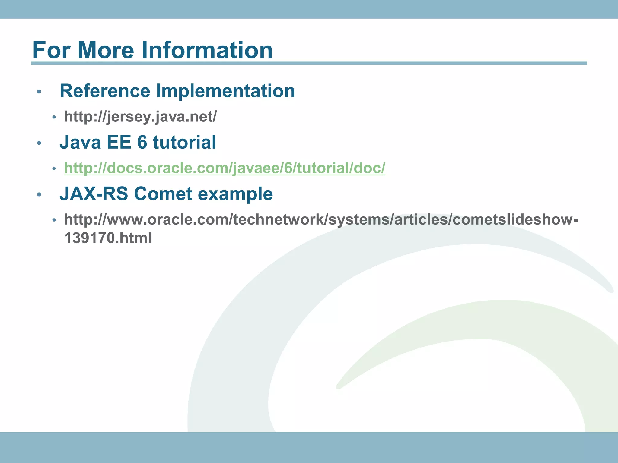 For More Information
•    Reference Implementation
    • http://jersey.java.net/

•    Java EE 6 tutorial
    • http://docs.oracle.com/javaee/6/tutorial/doc/

•    Backbone.js JAX-RS example
    • http://coenraets.org/blog/2011/12/backbone-js-wine-cellar-tutorial-
     part-1-getting-started/
•    JAX-RS Comet example
    • http://www.oracle.com/technetwork/systems/articles/cometslideshow-
     139170.html
 